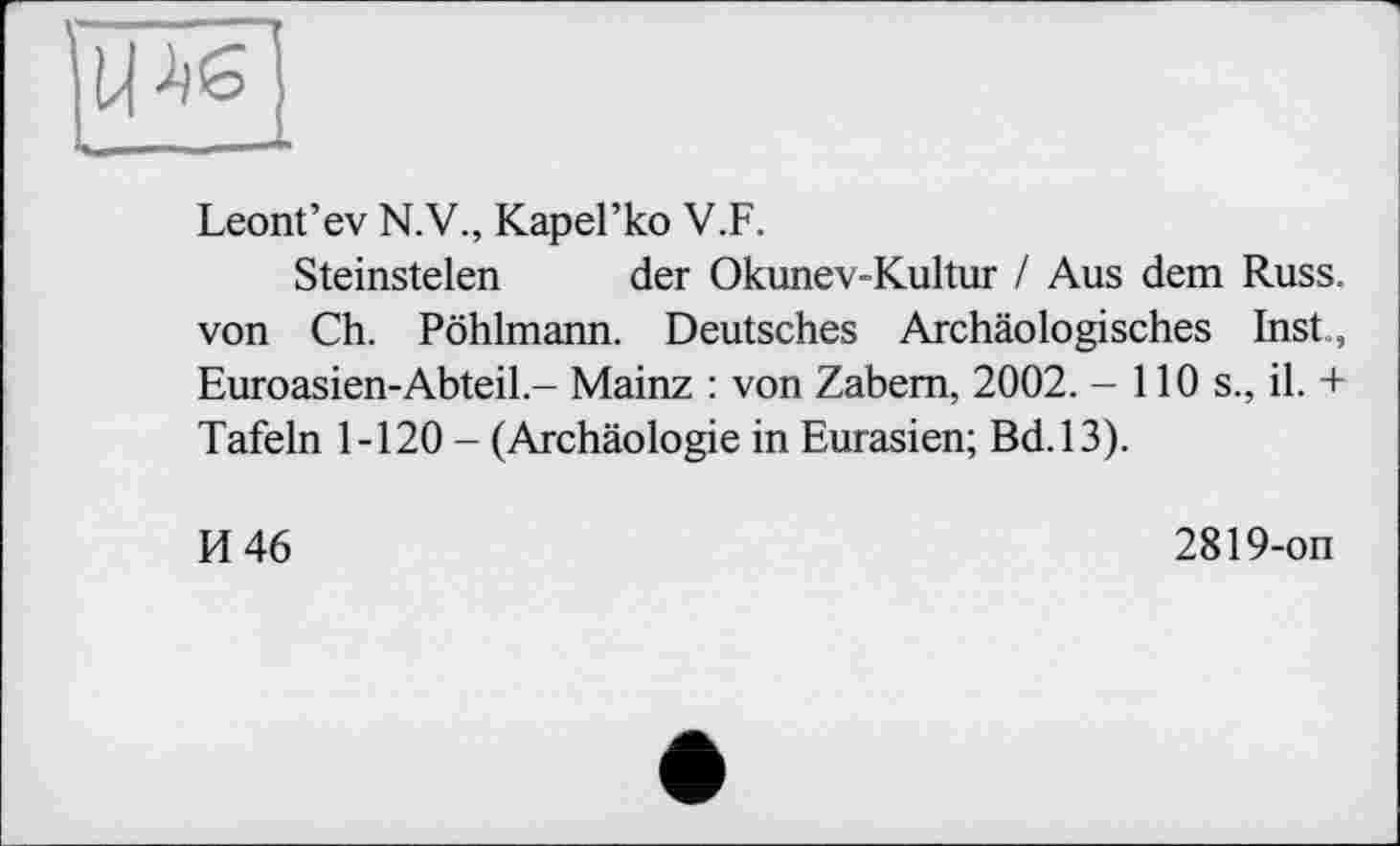 ﻿Leont’ev N.V., КареГко V.F.
Steinstelen der Okunev-Kultur / Aus dem Russ. von Ch. Pöhlmann. Deutsches Archäologisches Inst., Euroasien-Abteil - Mainz : von Zabem, 2002. - 110 s., il. + Tafeln 1-120 - (Archäologie in Eurasien; Bd.13).
И 46
2819-on